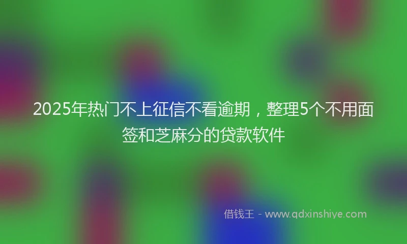 2025年热门不上征信不看逾期，整理5个不用面签和芝麻分的贷款软件
