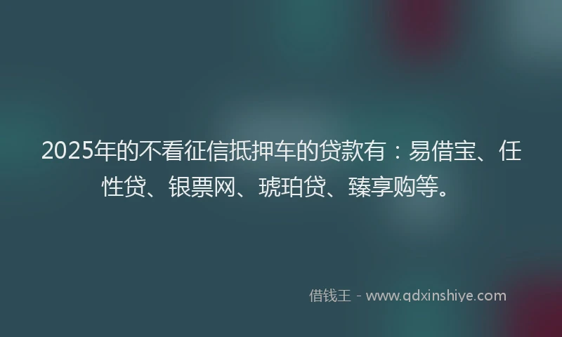 2025年的不看征信抵押车的贷款有：易借宝、任性贷、银票网、琥珀贷、臻享购等。