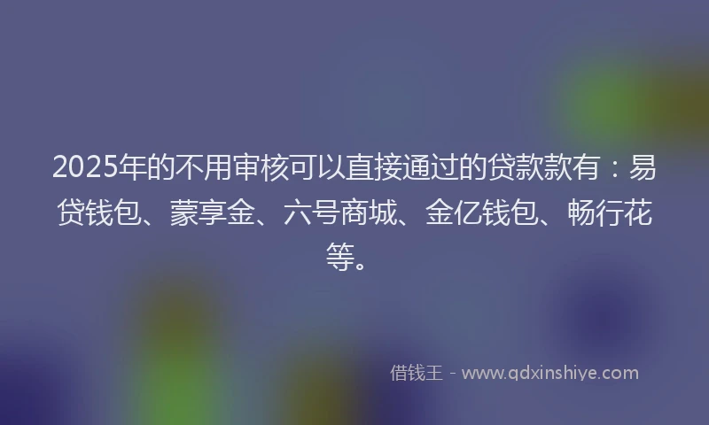 2025年的不用审核可以直接通过的贷款款有：易贷钱包、蒙享金、六号商城、金亿钱包、畅行花等。