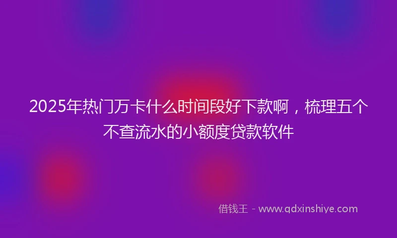 2025年热门万卡什么时间段好下款啊，梳理五个不查流水的小额度贷款软件