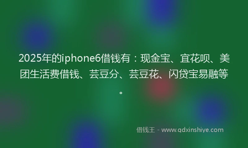 2025年的iphone6借钱有：现金宝、宜花呗、美团生活费借钱、芸豆分、芸豆花、闪贷宝易融等。