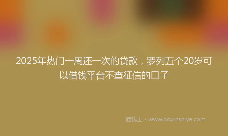 2025年热门一周还一次的贷款，罗列五个20岁可以借钱平台不查征信的口子