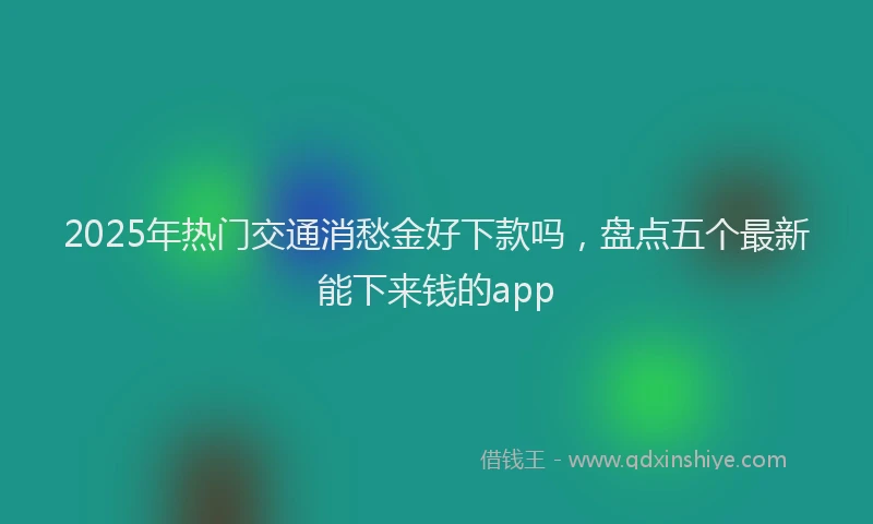2025年热门交通消愁金好下款吗，盘点五个最新能下来钱的app