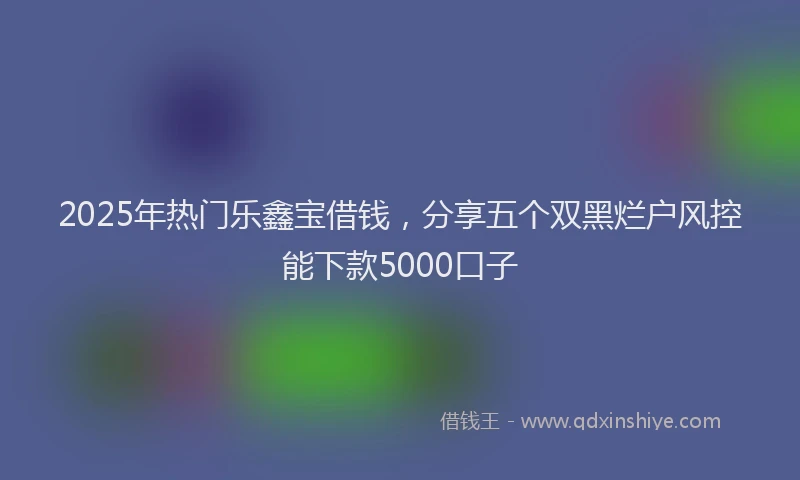 2025年热门乐鑫宝借钱，分享五个双黑烂户风控能下款5000口子
