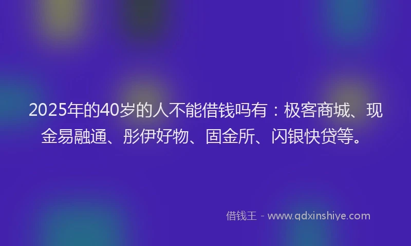 2025年的40岁的人不能借钱吗有：极客商城、现金易融通、彤伊好物、固金所、闪银快贷等。