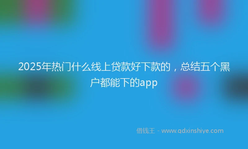 2025年热门什么线上贷款好下款的，总结五个黑户都能下的app