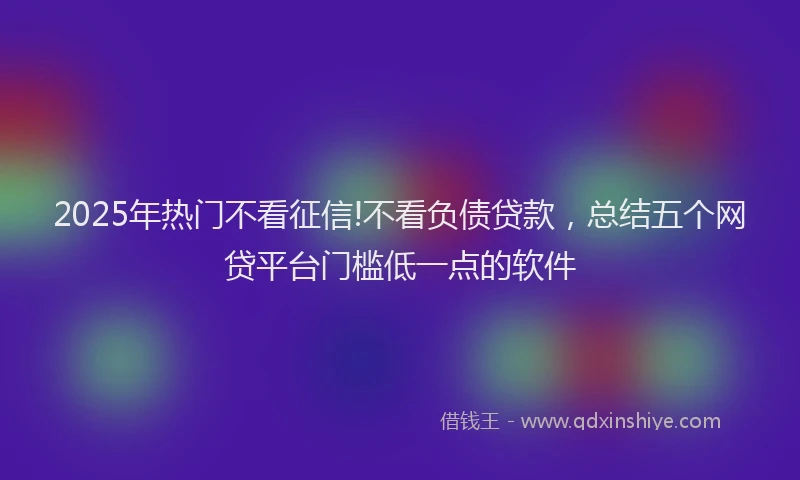 2025年热门不看征信!不看负债贷款，总结五个网贷平台门槛低一点的软件