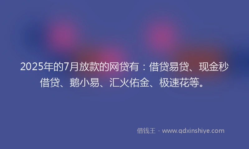 2025年的7月放款的网贷有：借贷易贷、现金秒借贷、鹅小易、汇火佑金、极速花等。
