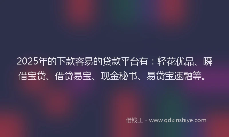 2025年的下款容易的贷款平台有：轻花优品、瞬借宝贷、借贷易宝、现金秘书、易贷宝速融等。