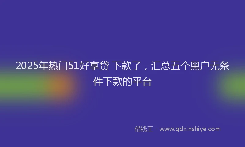 2025年热门51好享贷 下款了，汇总五个黑户无条件下款的平台