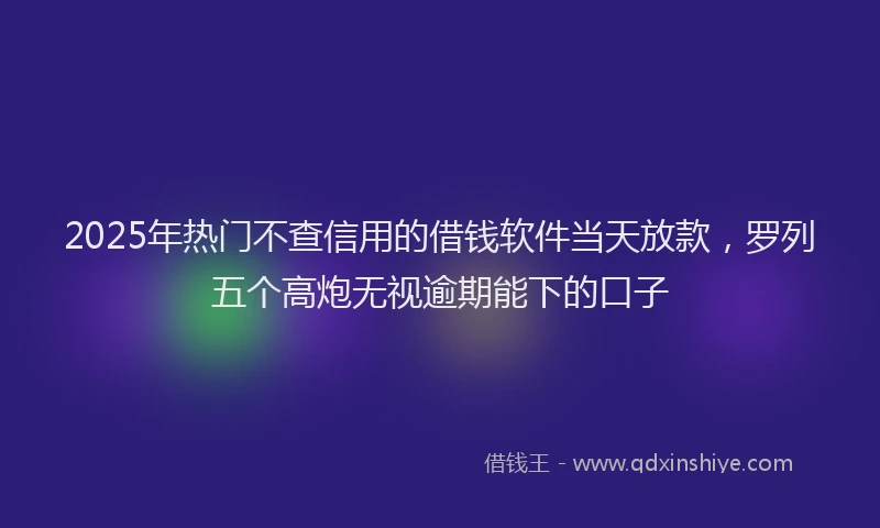 2025年热门不查信用的借钱软件当天放款，罗列五个高炮无视逾期能下的口子