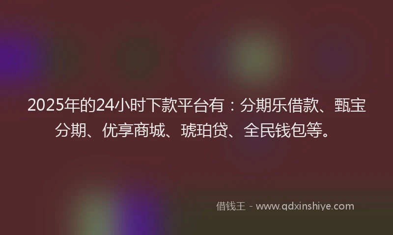 2025年的24小时下款平台有：分期乐借款、甄宝分期、优享商城、琥珀贷、全民钱包等。