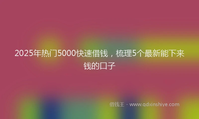 2025年热门5000快速借钱，梳理5个最新能下来钱的口子