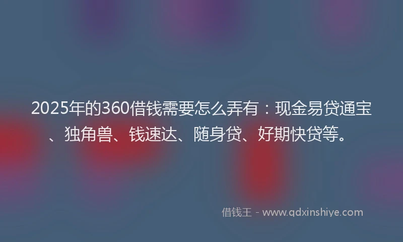 2025年的360借钱需要怎么弄有：现金易贷通宝、独角兽、钱速达、随身贷、好期快贷等。