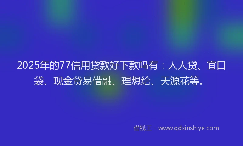 2025年的77信用贷款好下款吗有：人人贷、宜口袋、现金贷易借融、理想给、天源花等。