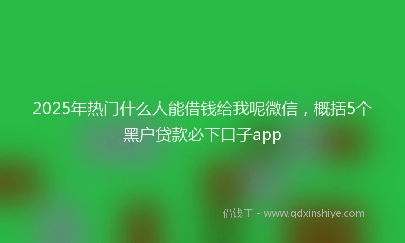 2025年热门什么人能借钱给我呢微信，概括5个黑户贷款必下口子app