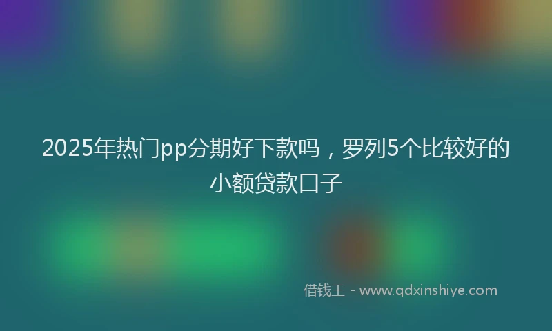 2025年热门pp分期好下款吗，罗列5个比较好的小额贷款口子