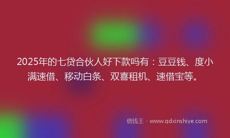2025年的七贷合伙人好下款吗有：豆豆钱、度小满速借、移动白条、双喜租机、速借宝等。