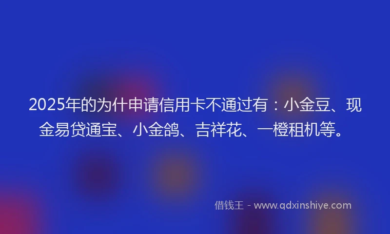 2025年的为什申请信用卡不通过有：小金豆、现金易贷通宝、小金鸽、吉祥花、一橙租机等。