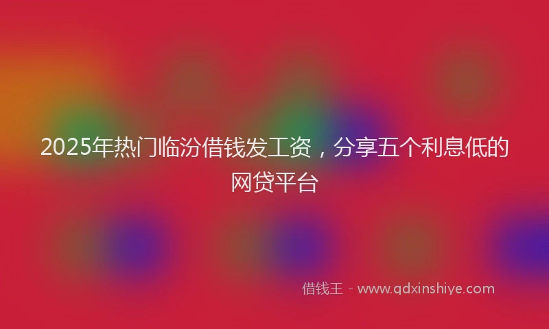 2025年热门临汾借钱发工资，分享五个利息低的网贷平台