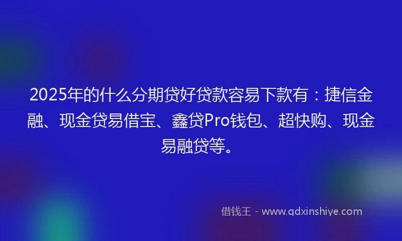 2025年的什么分期贷好贷款容易下款有：捷信金融、现金贷易借宝、鑫贷Pro钱包、超快购、现金易融贷等。