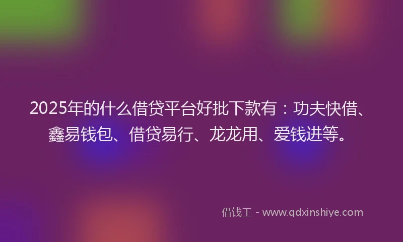 2025年的什么借贷平台好批下款有：功夫快借、鑫易钱包、借贷易行、龙龙用、爱钱进等。