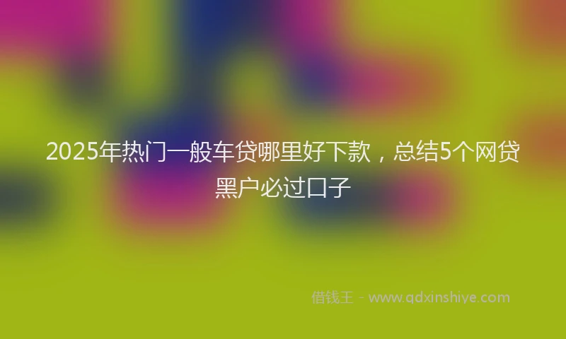 2025年热门一般车贷哪里好下款，总结5个网贷黑户必过口子