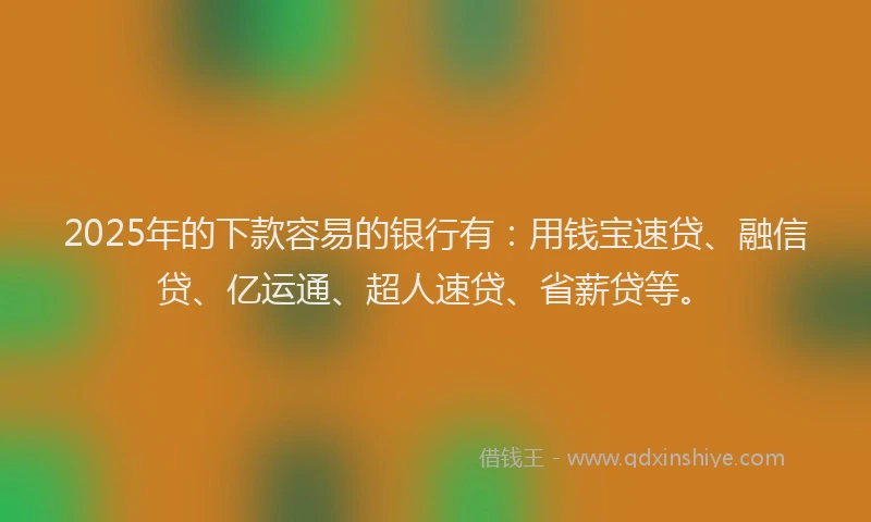 2025年的下款容易的银行有：用钱宝速贷、融信贷、亿运通、超人速贷、省薪贷等。