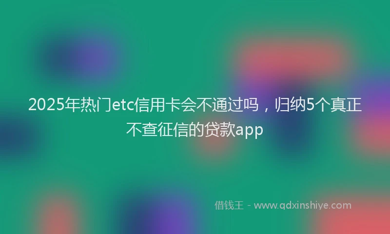 2025年热门etc信用卡会不通过吗，归纳5个真正不查征信的贷款app