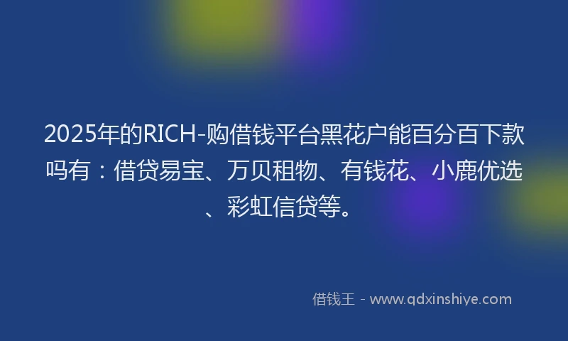 2025年的RICH-购借钱平台黑花户能百分百下款吗有：借贷易宝、万贝租物、有钱花、小鹿优选、彩虹信贷等。