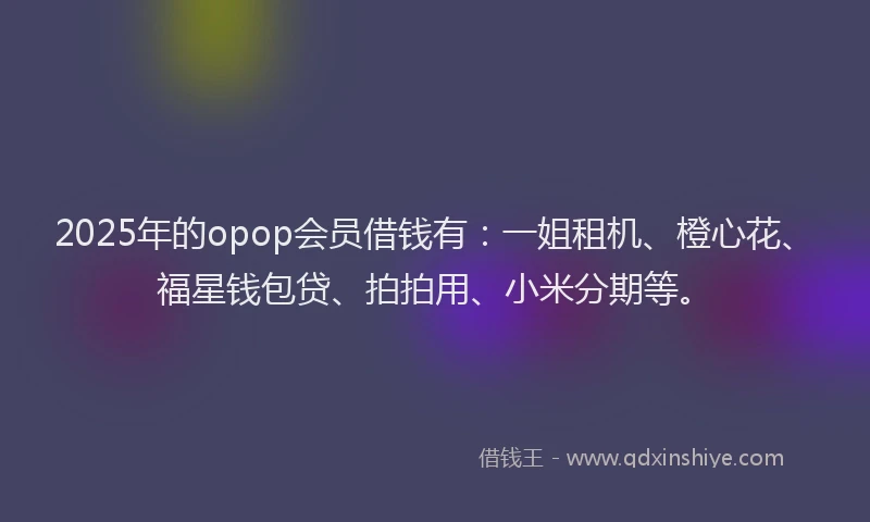 2025年的opop会员借钱有：一姐租机、橙心花、福星钱包贷、拍拍用、小米分期等。
