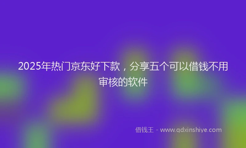 2025年热门京东好下款，分享五个可以借钱不用审核的软件
