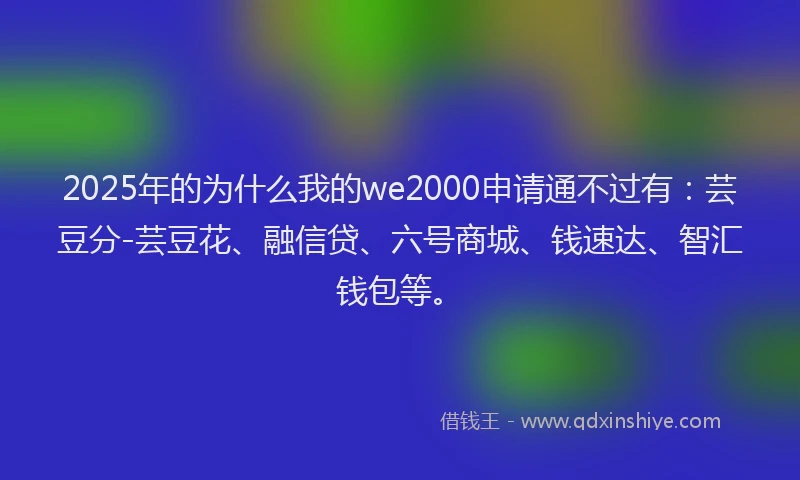 2025年的为什么我的we2000申请通不过有：芸豆分-芸豆花、融信贷、六号商城、钱速达、智汇钱包等。