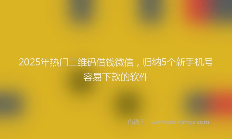2025年热门二维码借钱微信，归纳5个新手机号容易下款的软件