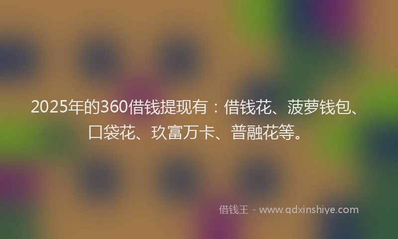2025年的360借钱提现有：借钱花、菠萝钱包、口袋花、玖富万卡、普融花等。