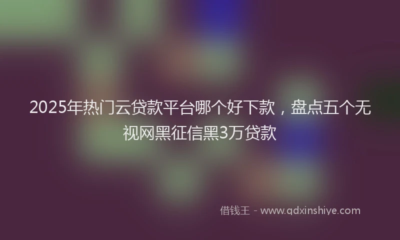 2025年热门云贷款平台哪个好下款，盘点五个无视网黑征信黑3万贷款