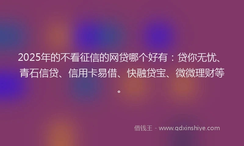 2025年的不看征信的网贷哪个好有：贷你无忧、青石信贷、信用卡易借、快融贷宝、微微理财等。