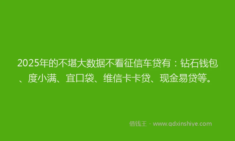 2025年的不堪大数据不看征信车贷有：钻石钱包、度小满、宜口袋、维信卡卡贷、现金易贷等。