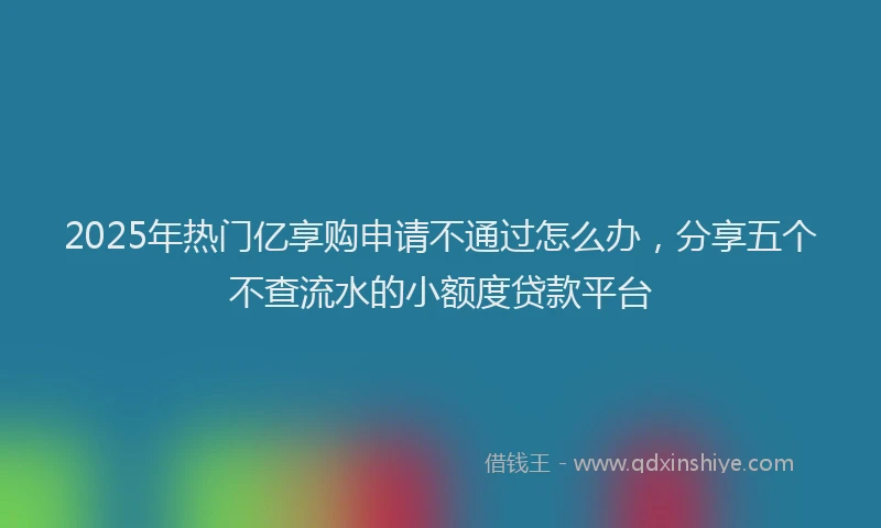 2025年热门亿享购申请不通过怎么办，分享五个不查流水的小额度贷款平台