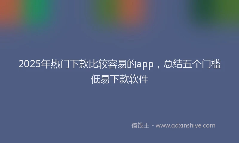 2025年热门下款比较容易的app，总结五个门槛低易下款软件