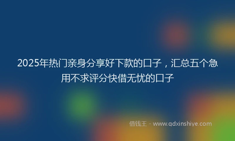 2025年热门亲身分享好下款的口子，汇总五个急用不求评分快借无忧的口子