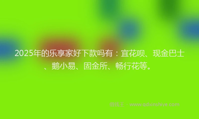 2025年的乐享家好下款吗有：宜花呗、现金巴士、鹅小易、固金所、畅行花等。