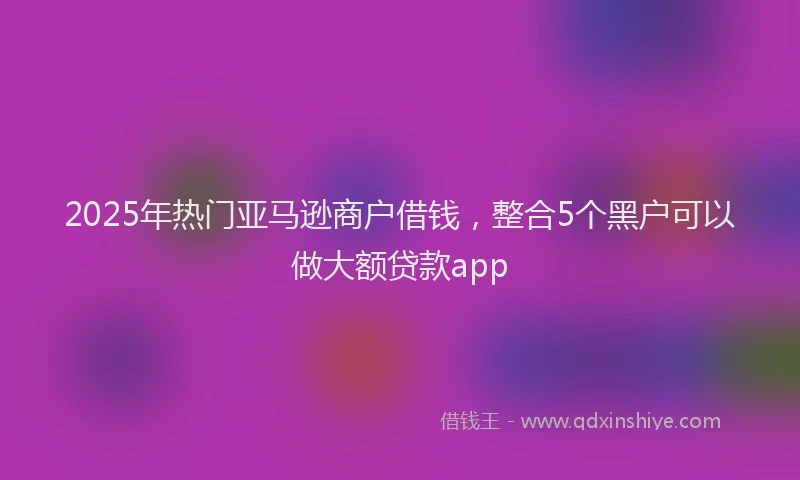 2025年热门亚马逊商户借钱，整合5个黑户可以做大额贷款app