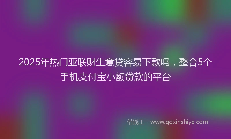 2025年热门亚联财生意贷容易下款吗，整合5个手机支付宝小额贷款的平台