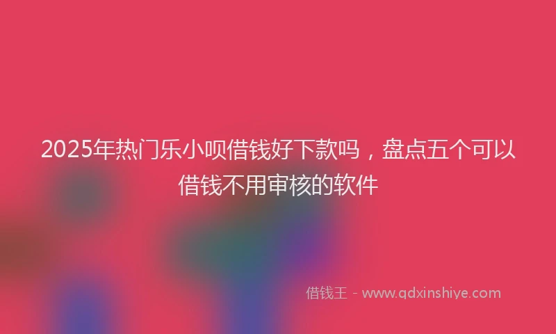 2025年热门乐小呗借钱好下款吗，盘点五个可以借钱不用审核的软件