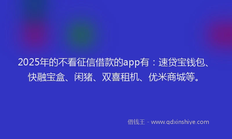 2025年的不看征信借款的app有：速贷宝钱包、快融宝盒、闲猪、双喜租机、优米商城等。