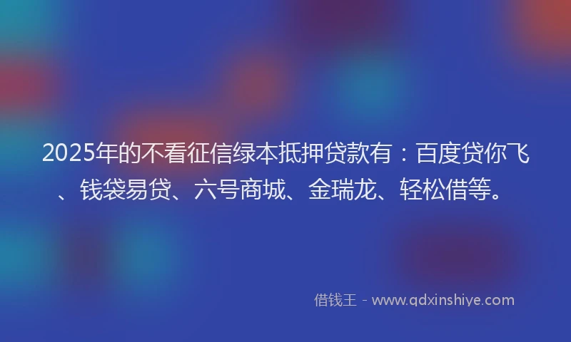 2025年的不看征信绿本抵押贷款有：百度贷你飞、钱袋易贷、六号商城、金瑞龙、轻松借等。