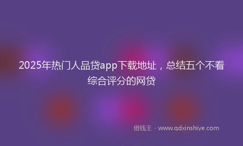 2025年热门人品贷app下载地址，总结五个不看综合评分的网贷