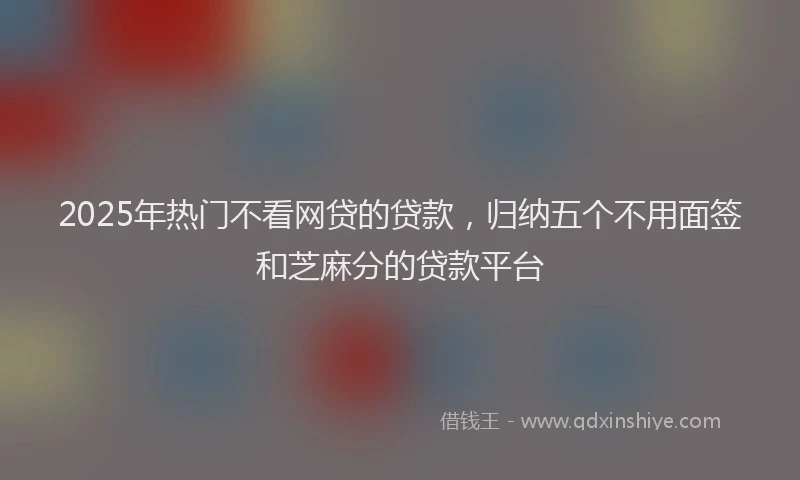 2025年热门不看网贷的贷款，归纳五个不用面签和芝麻分的贷款平台