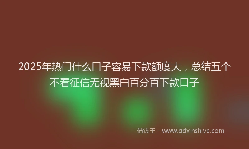 2025年热门什么口子容易下款额度大，总结五个不看征信无视黑白百分百下款口子